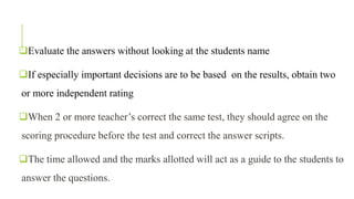 Evaluate the answers without looking at the students name
If especially important decisions are to be based on the results, obtain two
or more independent rating
When 2 or more teacher’s correct the same test, they should agree on the
scoring procedure before the test and correct the answer scripts.
The time allowed and the marks allotted will act as a guide to the students to
answer the questions.
 