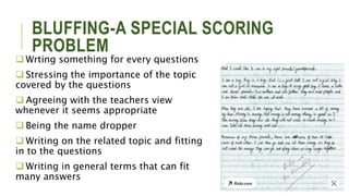 BLUFFING-A SPECIAL SCORING
PROBLEM
 Wrting something for every questions
 Stressing the importance of the topic
covered by the questions
 Agreeing with the teachers view
whenever it seems appropriate
 Being the name dropper
 Writing on the related topic and fitting
in to the questions
 Writing in general terms that can fit
many answers
 