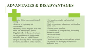 ADVANTAGES & DISADVANTAGES
1.Tests the ability to communicate and
writing.
2.Freedom of expressing and
communicate.
3.Relatively easy & Requires short-time
for the teacher to prepare the test.
4.Applicable for all the school subjects.
5.It can assess ability to organize and
present his ideas in a logical fashion.
6.Logical thinking, critical reasoning and
systematic presentation can be evaluated.
1.Are not given complete marks as it lack
objectivity.
2.Lack of consistency in judgement and takes long
time to score.
3.Limited content sampling.
4.Contaminated by wrong spellings, handwriting,
neatness, grammar.
5.Mood of examiner.
6.First impression.
7.Improper comparison of answers(bright and dull
8.It generally test the lengthy enumeration of
memorized facts.
 