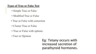 Types of True or False Test
• Simple True or False
• Modified True or False
• True or False with correction
• Cluster True or False
• True or False with options.
• Fact or Opinion
Eg: Tetany occurs with
increased secretion of
parathyroid hormones.
 