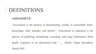 DEFINITIONS
ASSESSMENT:
“Assessment is the process of documenting, usually in measurable terms,
knowledge, skill, attitudes, and beliefs.” “Assessment in education is the
process of gathering, interpreting, recording, and using information about
pupils’ responses to an educational task.” ___ Harlen, Gipps, Broadfoot,
Nuttal,1992
 