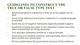 GUIDELINES TO CONSTRUCT THE
TRUE OR FALSE TYPE TEST
 Avoid broad general statements if they are to be judged true or
false
 Avoid trivial statement and Express statement in a simple language
as possible
 Avoid the use of negative statements especially double negative
 Avoid the including two ideas in one statement, unless cause and
effect relationships are being measured
 True and false statements should be in equal strength
 Avoid long and complex sentences and reasonably short or restrict
them to have one central area.
 Be very careful about the grammatical structure of the sentences.
 