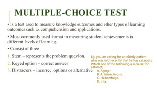 MULTIPLE-CHOICE TEST
• Is a test used to measure knowledge outcomes and other types of learning
outcomes such as comprehension and applications.
• Most commonly used format in measuring student achievements in
different levels of learning.
• Consist of three
1. Stem – represents the problem question.
2. Keyed option – correct answer
3. Distracters – incorrect options or alternative
Eg: you are caring for an elderly patient
who was told recently that he has cataracts.
Which one of the following is a cause for
cataract;
A. Aging.*
B. Arteriosclerosis.
C. Hemorrhage.
D. Iritis.
 