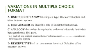 VARIATIONS IN MULTIPLE CHOICE
FORMAT
A. ONE CORRECT ANSWER-simplest type. One correct option and
other incorrect options.
B. BEST ANSWER-the student is told to select the best answer.
C. ANALOGY-the student is required to deduce relationship that exists
between the two first parts.
 e.g. Lack of iron content: anemia::lack of iodine content: …………… a)cretinism
b)myxoedema c)goitre
D. RESERVE TYPE-all but one answer is correct. Selection of the
incorrect answer.
 