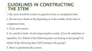 GUIDELINES IN CONSTRUCTING
THE STEM
1.The stem should be written in question form or completion form.
2. Do not leave blank at the beginning or at the middle of the stem in
completion form.
3. Clear and concise.
4. In a positive form. Avoid using negative words, if you do underline or
capitalize. Ex: Which of the following does not belong to the group? Or
which of the following does NOT belong to the group?
5. Stem is grammatically correct.
 