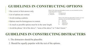 GUIDELINES IN CONSTRUCTING OPTIONS
1.One correct or best answer only.
2.List of options are vertical.
3.Avoid creating a pattern.
4.Options must be homogenous in content.
5.As much as possible options must be in the same length.
6.Avoid the phrase “all of the above”, “none of the above” or “I don’t know.”
GUIDELINES IN CONSTRUCTING DISTRACTERS
1. The distracters should be plausible.
2. Should be equally popular with the rest of the options.
Which of the following philosophical schools was most identified with the
Greek Philosopher Aristotle?
A. Stoicism B. Agnosticism
C. Platonism D. Empiricism
Which of the following philosophical schools was most
identified with the Greek Philosopher Aristotle?
A. Stoicism
B. Platonism
C. Agnosticism
D. Empiricism
 