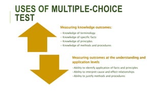 USES OF MULTIPLE-CHOICE
TEST
Measuring knowledge outcomes:
• Knowledge of terminology
• Knowledge of specific facts
• Knowledge of principles
• Knowledge of methods and procedures
Measuring outcomes at the understanding and
application levels
•Ability to identify application of facts and principles
•Ability to interpret cause and effect relationships
•Ability to justify methods and procedures
 