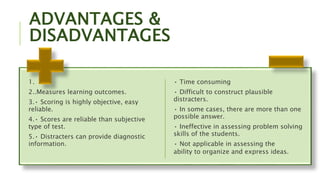 ADVANTAGES &
DISADVANTAGES
1.
2..Measures learning outcomes.
3.• Scoring is highly objective, easy
reliable.
4.• Scores are reliable than subjective
type of test.
5.• Distracters can provide diagnostic
information.
• Time consuming
• Difficult to construct plausible
distracters.
• In some cases, there are more than one
possible answer.
• Ineffective in assessing problem solving
skills of the students.
• Not applicable in assessing the
ability to organize and express ideas.
 