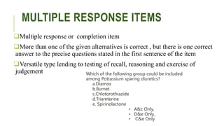 MULTIPLE RESPONSE ITEMS
Multiple response or completion item
More than one of the given alternatives is correct , but there is one correct
answer to the precise questions stated in the first sentence of the item
Versatile type lending to testing of recall, reasoning and exercise of
judgement Which of the following group could be included
among Pottassium sparing diuretics?
a.Diamox
b.Burnet
c.Chlotorothiazide
d.Triamterine
e. Spirinolactone
• A&c Only,
• D&e Only,
• C&e Only
 