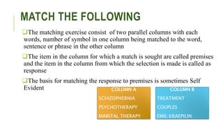 MATCH THE FOLLOWING
The matching exercise consist of two parallel columns with each
words, number of symbol in one column being matched to the word,
sentence or phrase in the other column
The item in the column for which a match is sought are called premises
and the item in the column from which the selection is made is called as
response
The basis for matching the response to premises is sometimes Self
Evident COLUMN A
SCHIZOPHERNIA
PSYCHOTHERAPY
MARITAL THERAPY
COLUMN B
TREATMENT
COUPLES
EMIL KRAEPILIN
 