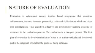 NATURE OF EVALUATION
Evaluation in educational context implies broad programme that examines
achievements, attitude, interests, personality, traits and skills factors which are taken
into consideration. Thus cognitive, affective and psychomotor learning outcome is
measured in the evaluation process. The evaluation is a two part process. The first
part of evaluation is the determination of what is to evaluate (Goal) and the second
part is the judgment of whether the goals are being achieved.
 