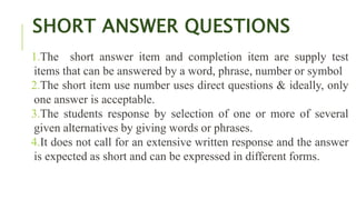 SHORT ANSWER QUESTIONS
1.The short answer item and completion item are supply test
items that can be answered by a word, phrase, number or symbol
2.The short item use number uses direct questions & ideally, only
one answer is acceptable.
3.The students response by selection of one or more of several
given alternatives by giving words or phrases.
4.It does not call for an extensive written response and the answer
is expected as short and can be expressed in different forms.
 