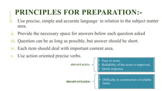 PRINCIPLES FOR PREPARATION:-
i. Use precise, simple and accurate language in relation to the subject matter
area.
ii. Provide the necessary space for answers below each question asked
iii. Question can be as long as possible, but answer should be short.
iv. Each item should deal with important content area.
v. Use action oriented precise verbs.
ADVANTAGES:-
• Easy to score.
• Reliability of the score is improved.
• Quick response.
DISADVANTAGES:-
• Difficulty in construction of reliable
items.
 