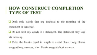 HOW CONSTRUCT COMPLETION
TYPE OF TEST
 Omit only words that are essential to the meaning of the
statement or sentence.
 Do not omit any words in a statement. The statement may lose
its meaning.
 Make the blanks equal in length to avoid clues. Long blanks
suggest long answers, short blanks suggest short answers.
 