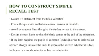 HOW TO CONSTRUCT SIMPLE
RECALL TEST
• Do not lift statement from the book verbatim
• Frame the questions so that one correct answer is possible.
• Avoid extraneous hints that give the students clues to the answer.
• Design the test items so that the blank comes at the end of the statement.
• If the item requires the pupils to compute figures in order to arrive at an
answer, always indicate the units to express the answer, whether it is feet,
inches or in seconds, minutes or hours and minutes.
 