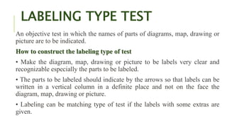 LABELING TYPE TEST
An objective test in which the names of parts of diagrams, map, drawing or
picture are to be indicated.
How to construct the labeling type of test
• Make the diagram, map, drawing or picture to be labels very clear and
recognizable especially the parts to be labeled.
• The parts to be labeled should indicate by the arrows so that labels can be
written in a vertical column in a definite place and not on the face the
diagram, map, drawing or picture.
• Labeling can be matching type of test if the labels with some extras are
given.
 