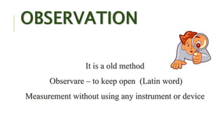 OBSERVATION
It is a old method
Observare – to keep open (Latin word)
Measurement without using any instrument or device
 