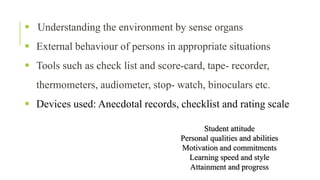  Understanding the environment by sense organs
 External behaviour of persons in appropriate situations
 Tools such as check list and score-card, tape- recorder,
thermometers, audiometer, stop- watch, binoculars etc.
 Devices used: Anecdotal records, checklist and rating scale
Student attitude
Personal qualities and abilities
Motivation and commitments
Learning speed and style
Attainment and progress
 