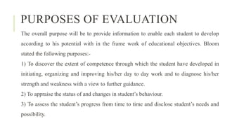PURPOSES OF EVALUATION
The overall purpose will be to provide information to enable each student to develop
according to his potential with in the frame work of educational objectives. Bloom
stated the following purposes:-
1) To discover the extent of competence through which the student have developed in
initiating, organizing and improving his/her day to day work and to diagnose his/her
strength and weakness with a view to further guidance.
2) To appraise the status of and changes in student’s behaviour.
3) To assess the student’s progress from time to time and disclose student’s needs and
possibility.
 