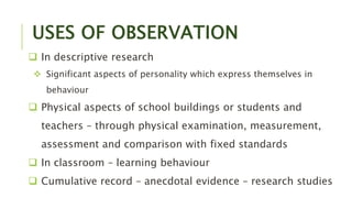 USES OF OBSERVATION
 In descriptive research
 Significant aspects of personality which express themselves in
behaviour
 Physical aspects of school buildings or students and
teachers – through physical examination, measurement,
assessment and comparison with fixed standards
 In classroom – learning behaviour
 Cumulative record – anecdotal evidence – research studies
 