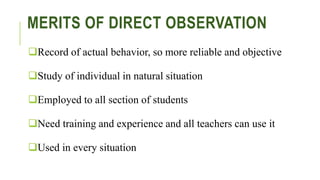MERITS OF DIRECT OBSERVATION
Record of actual behavior, so more reliable and objective
Study of individual in natural situation
Employed to all section of students
Need training and experience and all teachers can use it
Used in every situation
 