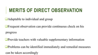 MERITS OF DIRECT OBSERVATION
Adaptable to individual and group
Frequent observation can provide continuous check on his
progress
Provide teachers with valuable supplementary information
Problems can be identified immediately and remedial measures
can be taken accordingly
 