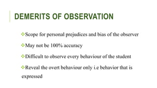DEMERITS OF OBSERVATION
Scope for personal prejudices and bias of the observer
May not be 100% accuracy
Difficult to observe every behaviour of the student
Reveal the overt behaviour only i.e behavior that is
expressed
 