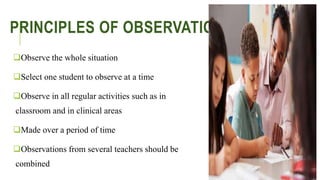 PRINCIPLES OF OBSERVATION
Observe the whole situation
Select one student to observe at a time
Observe in all regular activities such as in
classroom and in clinical areas
Made over a period of time
Observations from several teachers should be
combined
 