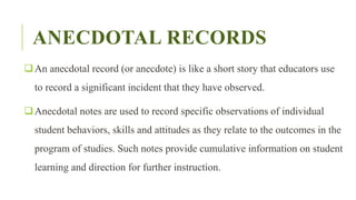 ANECDOTAL RECORDS
An anecdotal record (or anecdote) is like a short story that educators use
to record a significant incident that they have observed.
Anecdotal notes are used to record specific observations of individual
student behaviors, skills and attitudes as they relate to the outcomes in the
program of studies. Such notes provide cumulative information on student
learning and direction for further instruction.
 