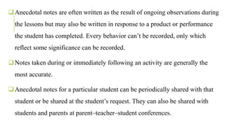 Anecdotal notes are often written as the result of ongoing observations during
the lessons but may also be written in response to a product or performance
the student has completed. Every behavior can’t be recorded, only which
reflect some significance can be recorded.
Notes taken during or immediately following an activity are generally the
most accurate.
Anecdotal notes for a particular student can be periodically shared with that
student or be shared at the student’s request. They can also be shared with
students and parents at parent–teacher–student conferences.
 