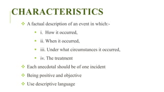 CHARACTERISTICS
 A factual description of an event in which:-
 i. How it occurred,
 ii. When it occurred,
 iii. Under what circumstances it occurred,
 iv. The treatment
 Each anecdotal should be of one incident
 Being positive and objective
 Use descriptive language
 