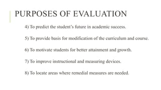 PURPOSES OF EVALUATION
4) To predict the student’s future in academic success.
5) To provide basis for modification of the curriculum and course.
6) To motivate students for better attainment and growth.
7) To improve instructional and measuring devices.
8) To locate areas where remedial measures are needed.
 