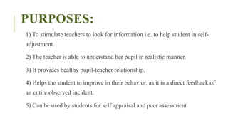 PURPOSES:
1) To stimulate teachers to look for information i.e. to help student in self-
adjustment.
2) The teacher is able to understand her pupil in realistic manner.
3) It provides healthy pupil-teacher relationship.
4) Helps the student to improve in their behavior, as it is a direct feedback of
an entire observed incident.
5) Can be used by students for self appraisal and peer assessment.
 