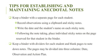 TIPS FOR ESTABLISHING AND
MAINTAINING ANECDOTAL NOTES
 Keep a binder with a separate page for each student.
Record observations using a clipboard and sticky notes.
Write the date and the student’s name on each sticky note.
Following the note taking, place individual sticky notes on the page
reserved for that student in the binder.
 Keep a binder with dividers for each student and blank pages to note
down notes. The pages may be divided into three columns: Date,
Observation and Action Plan.
 