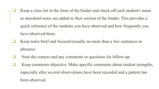  Keep a class list in the front of the binder and check off each student's name
as anecdotal notes are added to their section of the binder. This provides a
quick reference of the students you have observed and how frequently you
have observed them.
 Keep notes brief and focused (usually no more than a few sentences or
phrases).
 Note the context and any comments or questions for follow-up.
 Keep comments objective. Make specific comments about student strengths,
especially after several observations have been recorded and a pattern has
been observed.
 