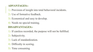 ADVANTAGES:-
1) Provision of insight into total behavioral incidents.
2) Use of formative feedback.
3) Economical and easy to develop.
4) Needs no special training.
DISADVANTAGES:-
1) If careless recorded, the purpose will not be fulfilled.
2) Subjectivity.
3) Lack of standardization.
4) Difficulty in scoring.
5) Time consuming
 