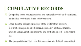 CUMULATIVE RECORDS
 Comparing to the progress records and personal records of the students,
cumulative records are much comprehensive.
 Other than the academic progress of the student they also give
information regarding intelligence, personality, aptitude, interests,
attitude, values, emotional maturity and conflicts, or self – adjustment,
etc.
 The interpretation of this record is subjective and difficult to an extent
 