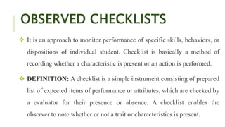 OBSERVED CHECKLISTS
 It is an approach to monitor performance of specific skills, behaviors, or
dispositions of individual student. Checklist is basically a method of
recording whether a characteristic is present or an action is performed.
 DEFINITION: A checklist is a simple instrument consisting of prepared
list of expected items of performance or attributes, which are checked by
a evaluator for their presence or absence. A checklist enables the
observer to note whether or not a trait or characteristics is present.
 
