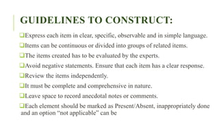 GUIDELINES TO CONSTRUCT:
Express each item in clear, specific, observable and in simple language.
Items can be continuous or divided into groups of related items.
The items created has to be evaluated by the experts.
Avoid negative statements. Ensure that each item has a clear response.
Review the items independently.
It must be complete and comprehensive in nature.
Leave space to record anecdotal notes or comments.
Each element should be marked as Present/Absent, inappropriately done
and an option “not applicable” can be
 
