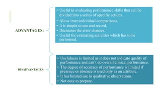 ADVANTAGES:
• Useful in evaluating performance skills that can be
divided into a series of specific actions.
• Allow inter-individual comparisons.
• It is simple to use and record.
• Decreases the error chances.
• Useful for evaluating activities which has to be
performed.
DISADVANTAGES:
• Usefulness is limited as it does not indicate quality of
performance and can’t do overall clinical performance.
• The degree of accuracy of performance is limited if
presence or absence is used only as an attribute.
• It has limited use in qualitative observations.
• Not easy to prepare.
 