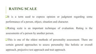 RATING SCALE
It is a term used to express opinion or judgment regarding some
performance of a person, object, situation and character.
Rating scale is an important technique of evaluation. Rating is the
assessments of a person by another person.
This is one of the oldest methods of personality assessment. There are
certain general approaches to assess personality like holistic or overall
approach, projective test approach and trait approach.
 