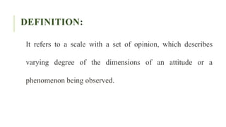 DEFINITION:
It refers to a scale with a set of opinion, which describes
varying degree of the dimensions of an attitude or a
phenomenon being observed.
 