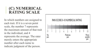 (C) NUMERICAL
RATING SCALE
In which numbers are assigned to
each trait. If it is a seven point
scale, the number 7 represents
the maximum amount of that trait
in the individual, and 4
represents the average. The rater
merely enters the appropriate
number after each name to
indicate judgment of the person.
 