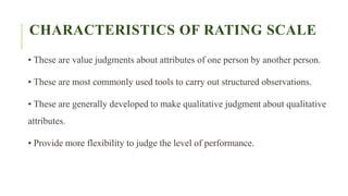 CHARACTERISTICS OF RATING SCALE
• These are value judgments about attributes of one person by another person.
• These are most commonly used tools to carry out structured observations.
• These are generally developed to make qualitative judgment about qualitative
attributes.
• Provide more flexibility to judge the level of performance.
 