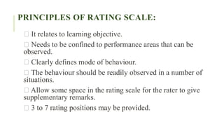 PRINCIPLES OF RATING SCALE:
It relates to learning objective.
Needs to be confined to performance areas that can be
observed.
Clearly defines mode of behaviour.
The behaviour should be readily observed in a number of
situations.
Allow some space in the rating scale for the rater to give
supplementary remarks.
3 to 7 rating positions may be provided.
 