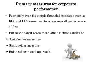 Primary measures for corporate
performance
• Previously even for simple financial measures such as
ROI and EPS were used to access overall performance
of firm.
• But now analyst recommend other methods such as:-
 Stakeholder measures
 Shareholder measure
 Balanced scorecard approach.
 