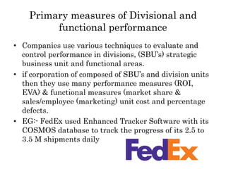 Primary measures of Divisional and
functional performance
• Companies use various techniques to evaluate and
control performance in divisions, (SBU’s) strategic
business unit and functional areas.
• if corporation of composed of SBU’s and division units
then they use many performance measures (ROI,
EVA) & functional measures (market share &
sales/employee (marketing) unit cost and percentage
defects.
• EG:- FedEx used Enhanced Tracker Software with its
COSMOS database to track the progress of its 2.5 to
3.5 M shipments daily
 