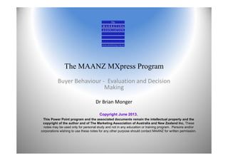 The MAANZ MXpress Program
Buyer Behaviour ‐ Evaluation and Decision 
Making
Dr Brian Monger
Copyright June 2013.
This Power Point program and the associated documents remain the intellectual property and the
copyright of the author and of The Marketing Association of Australia and New Zealand Inc. These
notes may be used only for personal study and not in any education or training program. Persons and/or
corporations wishing to use these notes for any other purpose should contact MAANZ for written permission.
 