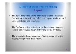 A Model of Buyer Decision Making
Input
• The input component draws upon these external influences
that provide information or influence a buyer's product-related
values, attitudes, and behaviour.
• The firm's marketing activities are a direct attempt to reach,
inform, and persuade buyers to buy and use its products.
• The impact of a firm's marketing efforts is governed by the
buyer's perception of these efforts.
10
 