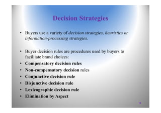 Decision Strategies
• Buyers use a variety of decision strategies, heuristics or
information-processing strategies.
• Buyer decision rules are procedures used by buyers to
facilitate brand choices:
• Compensatory decision rules
• Non-compensatory decision rules
• Conjunctive decision rule
• Disjunctive decision rule
• Lexicographic decision rule
• Elimination by Aspect
12
 